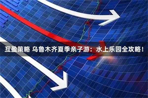 互盈策略 乌鲁木齐夏季亲子游：水上乐园全攻略！