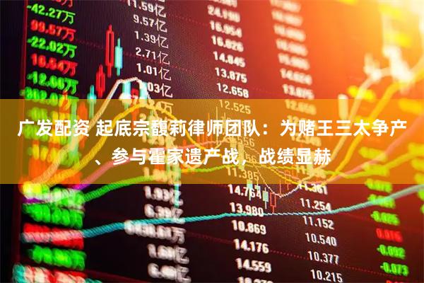 广发配资 起底宗馥莉律师团队：为赌王三太争产、参与霍家遗产战，战绩显赫