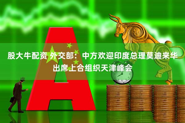 股大牛配资 外交部：中方欢迎印度总理莫迪来华出席上合组织天津峰会