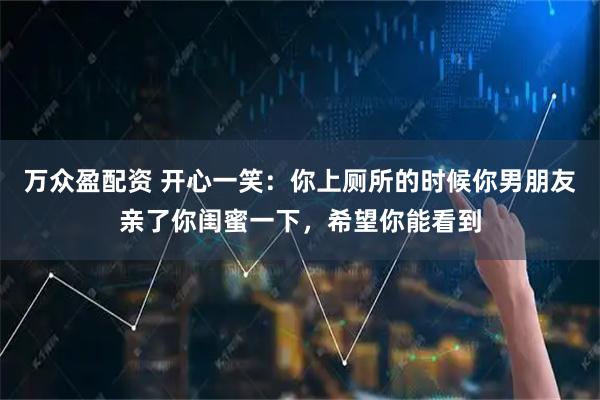 万众盈配资 开心一笑：你上厕所的时候你男朋友亲了你闺蜜一下，希望你能看到
