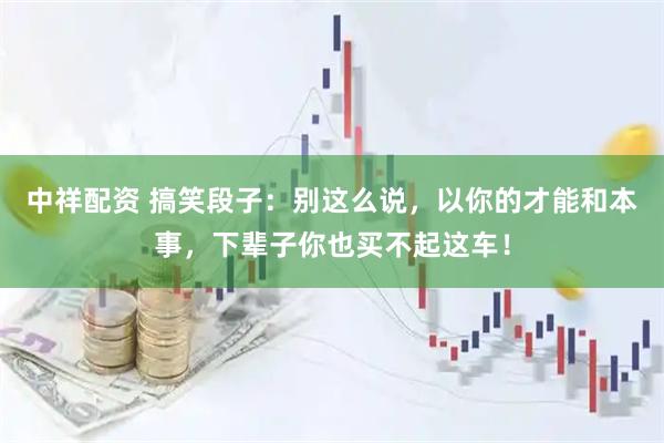 中祥配资 搞笑段子：别这么说，以你的才能和本事，下辈子你也买不起这车！