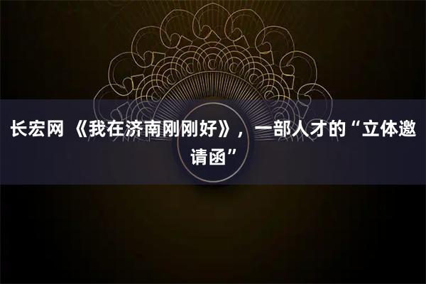 长宏网 《我在济南刚刚好》，一部人才的“立体邀请函”