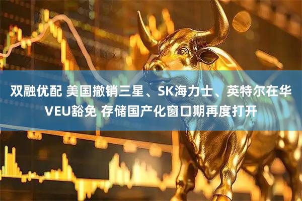 双融优配 美国撤销三星、SK海力士、英特尔在华VEU豁免 存储国产化窗口期再度打开