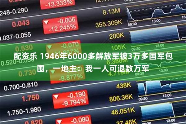 配资乐 1946年6000多解放军被3万多国军包围，一地主：我一人可退数万军