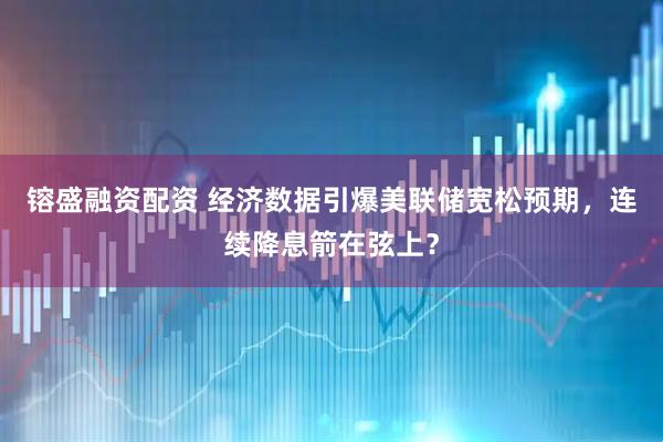 镕盛融资配资 经济数据引爆美联储宽松预期，连续降息箭在弦上？