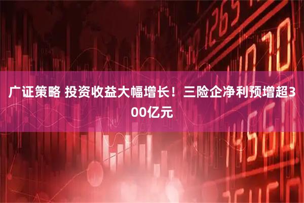 广证策略 投资收益大幅增长！三险企净利预增超300亿元