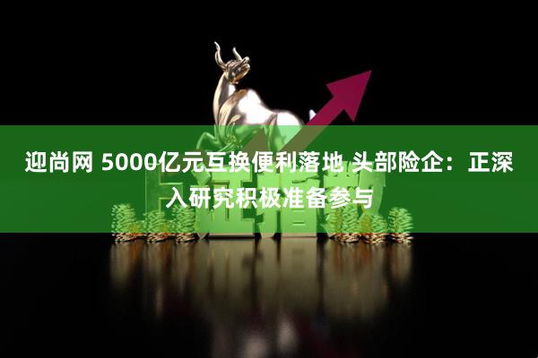 迎尚网 5000亿元互换便利落地 头部险企：正深入研究积极准备参与