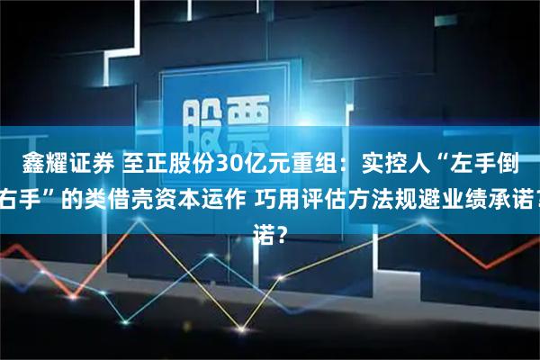 鑫耀证券 至正股份30亿元重组：实控人“左手倒右手”的类借壳资本运作 巧用评估方法规避业绩承诺？