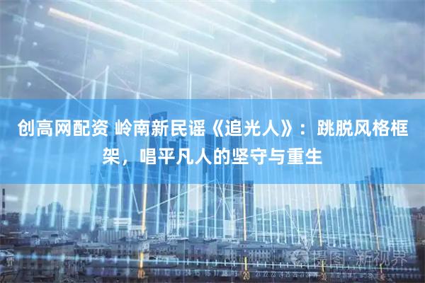 创高网配资 岭南新民谣《追光人》：跳脱风格框架，唱平凡人的坚守与重生