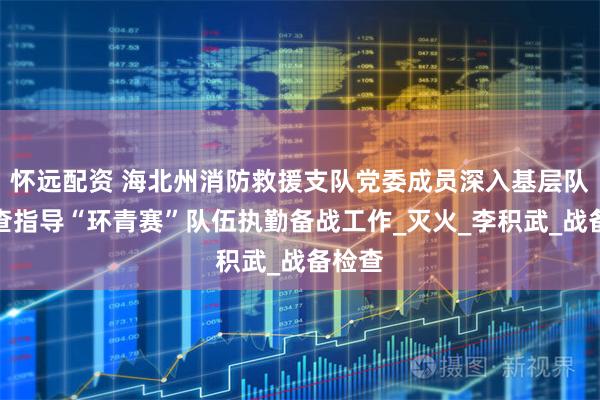 怀远配资 海北州消防救援支队党委成员深入基层队站检查指导“环青赛”队伍执勤备战工作_灭火_李积武_战备检查